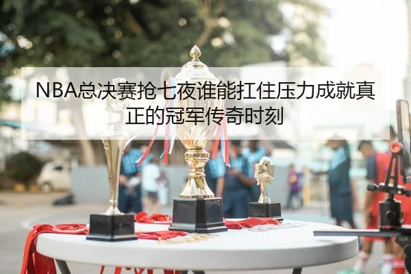 NBA总决赛抢七夜谁能扛住压力成就真正的冠军传奇时刻（WL SPORTS）